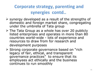Corporate strategy, parenting and
            synergies contd..
 synergy developed as a result of the strengths of
  domestic and foreign market share, congregating
  under the umbrella of Tata group
 The Tata Group as a whole has over 20 publicly
  listed enterprises and operates in more than 80
  countries world-wide - lots of experience and
  resources to draw from for research and
  development purposes
 Strong corporate governance based on “rich
  legacy of fair, ethical, and transparent
  governance practices” to ensure that its
  employees act ethically and the business
  continues to run smoothly
                                                  45
 
