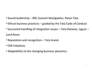 • Sound leadership – JRD, Sumant Moolgaokar, Ratan Tata
• Ethical business practices – guided by the Tata Code of Conduct
• Successful handling of integration issues – Tata Daewoo, Jaguar –
Land Rover
• Reputation and recognition – Tata brand.
• CSR initiatives
• Adaptability to the changing business dynamics.



                                                                7
 