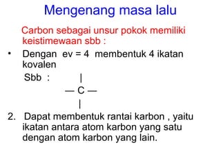 Mengenang masa lalu
Carbon sebagai unsur pokok memiliki
keistimewaan sbb :
• Dengan ev = 4 membentuk 4 ikatan
kovalen
Sbb ...