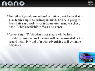 * For other type of promotional activities ,cost factor that is 1 lakh price tag is to be keep in mind, TATA is going to launch its nano mobile for indicom user, nano watches , nano T-shirts available in Westside stores . *Advertising:- TV & other mass media will be less effective, thus too much money will not be invested in this regard . Mainly word of mouth advertising will get more emphasis 
