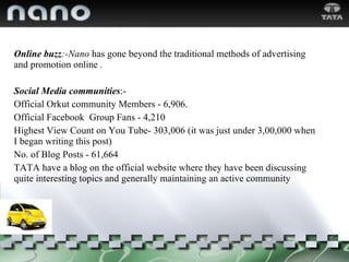Online buzz :-Nano  has gone beyond the traditional methods of advertising and promotion online  . Social Media communities :- Official Orkut community Members - 6,906.  Official Facebook  Group Fans - 4,210  Highest View Count on You Tube- 303,006 (it was just under 3,00,000 when I began writing this post)  No. of Blog Posts - 61,664  TATA have a blog on the official website where they have been discussing quite interesting topics and generally maintaining an active community 