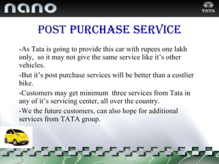 Post   purchase   service -As Tata is going to provide this car with rupees one lakh only,  so it may not give the same service like it’s other vehicles.  -But it’s post purchase services will be better than a costlier bike. -Customers may get minimum  three services from Tata in any of it’s servicing center, all over the country. -We the future customers, can also hope for additional services from TATA group. 