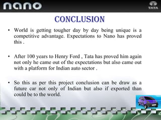 Conclusion World is getting tougher day by day being unique is a competitive advantage. Expectations to Nano has proved this . After 100 years to Henry Ford , Tata has proved him again not only he came out of the expectations but also came out with a platform for Indian auto sector . So this as per this project conclusion can be draw as a future car not only of Indian but also if exported than could be to the world. 