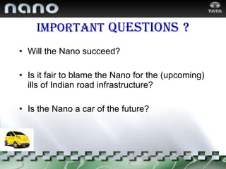 Important   questions   ? Will the Nano succeed? Is it fair to blame the Nano for the (upcoming) ills of Indian road infrastructure? Is the Nano a car of the future? 
