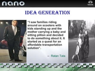 “ I saw families riding around on scooters with kids standing up and the mother carrying a baby and sitting pillion and decided to do something about it. It started as a quest for an affordable transportation solution”. --  Ratan Tata Idea generation 