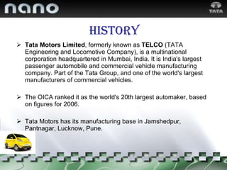 History Tata Motors Limited , formerly known as  TELCO  (TATA Engineering and Locomotive Company), is a multinational corporation headquartered in Mumbai, India. It is India's largest passenger automobile and commercial vehicle manufacturing company. Part of the Tata Group, and one of the world's largest manufacturers of commercial vehicles.  The OICA ranked it as the world's 20th largest automaker, based on figures for 2006. Tata Motors has its manufacturing base in Jamshedpur, Pantnagar, Lucknow, Pune. 