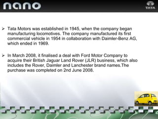 Tata Motors was established in 1945, when the company began manufacturing locomotives. The company manufactured its first commercial vehicle in 1954 in collaboration with Daimler-Benz AG, which ended in 1969. In March 2008, it finalised a deal with Ford Motor Company to acquire their British Jaguar Land Rover (JLR) business, which also includes the Rover, Daimler and Lanchester brand names.The purchase was completed on 2nd June 2008. 
