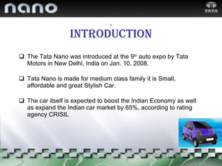 . Introduction The Tata Nano was introduced at the 9 th  auto expo by Tata Motors in New Delhi, India on Jan. 10, 2008. Tata Nano is made for medium class family it is Small,  affordable and great Stylish Car. The car itself is expected to boost the Indian Economy as well as expand the Indian car market by 65%, according to rating agency CRISIL 