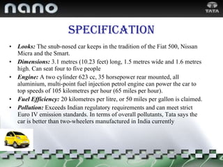 Specification Looks:   The snub-nosed car keeps in the tradition of the Fiat 500, Nissan Micra and the Smart. Dimensions:   3.1 metres (10.23 feet) long, 1.5 metres wide and 1.6 metres high. Can seat four to five people Engine:   A two cylinder 623 cc, 35 horsepower rear mounted, all aluminium, multi-point fuel injection petrol engine can power the car to top speeds of 105 kilometres per hour (65 miles per hour). Fuel Efficiency:   20 kilometres per litre, or 50 miles per gallon is claimed. Pollution:   Exceeds Indian regulatory requirements and can meet strict Euro IV emission standards. In terms of overall pollutants, Tata says the car is better than two-wheelers manufactured in India currently 