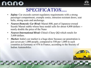 Specification …. Safety:  Car exceeds current regulatory requirements with a strong passenger compartment, crumple zones, intrusion resistant doors, seat belts, strong seats and anchorage. Nearest Domestic Car Rival:   Maruti 800, part of Japanese-owned Suzuki Maruti stable whose base model sells for about 4,800 dollars -- nearly double the price of the Nano Nearest International Rival:   China's Chery QQ which retails for 3,600 dollars. Market:   India's car market is a huge draw because car penetration is just seven per 1,000 people, compared to 550 per 1,000 in such countries as Germany or 476 in France, according to the Society of Indian Automobiles. 