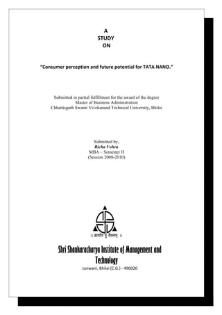 A
                             STUDY
                               ON


“Consumer perception and future potential for TATA NANO.”




     Submitted in partial fulfillment for the award of the degree
                 Master of Business Administration
    Chhattisgarh Swami Vivekanand Technical University, Bhilai




                           Submitted by,
                           Richa Vohra
                         MBA – Semester II
                        (Session 2008-2010)




        Shri Shankaracharya Institute of Management and
                         Technology
                     Junwani, Bhilai (C.G.) - 490020
 