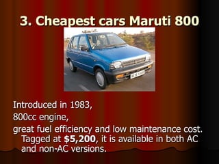 3. Cheapest cars Maruti 800 Introduced in 1983,  800cc engine,  great fuel efficiency and low maintenance cost. Tagged at  $5,200 , it is available in both AC and non-AC versions.  