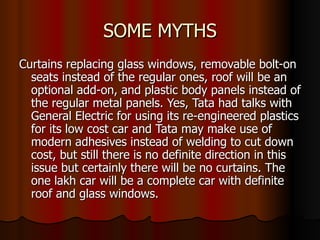 SOME MYTHS Curtains replacing glass windows, removable bolt-on seats instead of the regular ones, roof will be an optional add-on, and plastic body panels instead of the regular metal panels. Yes, Tata had talks with General Electric for using its re-engineered plastics for its low cost car and Tata may make use of modern adhesives instead of welding to cut down cost, but still there is no definite direction in this issue but certainly there will be no curtains. The one lakh car will be a complete car with definite roof and glass windows. 