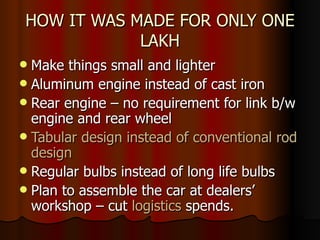 HOW IT WAS MADE FOR ONLY ONE LAKH Make things small and lighter Aluminum engine instead of cast iron Rear engine – no requirement for link b/w engine and rear wheel Tabular design instead of conventional rod design Regular bulbs instead of long life bulbs Plan to assemble the car at dealers’ workshop – cut  logistics  spends.  