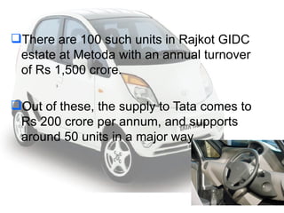 There are 100 such units in Rajkot GIDC estate at Metoda with an annual turnover of Rs 1,500 crore.  Out of these, the supply to Tata comes to Rs 200 crore per annum, and supports around 50 units in a major way 