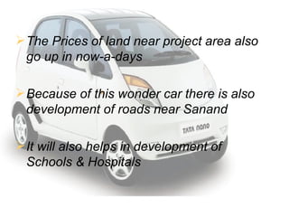 The Prices of land near project area also go up in now-a-days Because of this wonder car there is also development of roads near Sanand It will also helps in development of Schools & Hospitals 