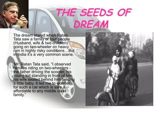THE SEEDS OF DREAM  The dream stared when Ratan Tata saw a family of four people (Husband, wife & two children) going on two-wheeler on heavy rain in highly risky conditions…But in India it’s a very common scene. Mr. Ratan Tata said, “I observed families riding on two-wheelers - the father driving the scooter, his young kid standing in front of him, his wife seated behind him holding a little baby. It led me to wonder for such a car which is safe & affordable to any middle class family.”  