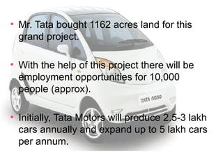 Mr. Tata bought 1162 acres land for this grand project. With the help of this project there will be employment opportunities for 10,000 people (approx). Initially, Tata Motors will produce 2.5-3 lakh cars annually and expand up to 5 lakh cars per annum. 