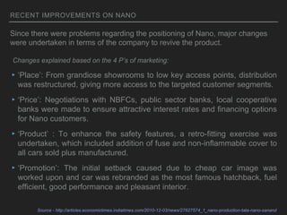 RECENT IMPROVEMENTS ON NANO
▸‘Place’: From grandiose showrooms to low key access points, distribution
was restructured, giving more access to the targeted customer segments.
▸‘Price’: Negotiations with NBFCs, public sector banks, local cooperative
banks were made to ensure attractive interest rates and financing options
for Nano customers.
▸‘Product’ : To enhance the safety features, a retro-fitting exercise was
undertaken, which included addition of fuse and non-inflammable cover to
all cars sold plus manufactured.
▸‘Promotion’: The initial setback caused due to cheap car image was
worked upon and car was rebranded as the most famous hatchback, fuel
efficient, good performance and pleasant interior.
Source - http://articles.economictimes.indiatimes.com/2010-12-03/news/27627574_1_nano-production-tata-nano-sanand
Since there were problems regarding the positioning of Nano, major changes
were undertaken in terms of the company to revive the product.
Changes explained based on the 4 P’s of marketing:
 