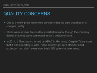 CHALLENGES FACED
QUALITY CONCERNS
▸ Due to the low price there were concerns that the cars would be of a
cheaper quality.
▸ There were several fire incidents related to Nano, though the company
denied that they were connected to car’s design or parts.
▸ In 2014, a Nano was crashed by ADAC in Germany. Despite Tata’s claim
that it was expecting 4 stars, Nano actually got zero stars for adult
protection and didn't even meet basic UN safety requirements.
 