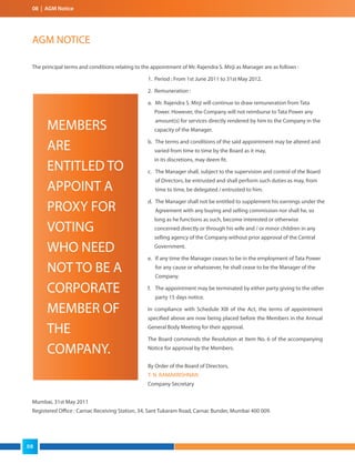 08 | AGM Notice
AGM NOTICE
The principal terms and conditions relating to the appointment of Mr. Rajendra S. Mirji as Manager are as follows :
1. Period : From 1st June 2011 to 31st May 2012.
2. Remuneration :
a. Mr. Rajendra S. Mirji will continue to draw remuneration from Tata
Power. However, the Company will not reimburse to Tata Power any
amount(s) for services directly rendered by him to the Company in the
capacity of the Manager.
b. The terms and conditions of the said appointment may be altered and
varied from time to time by the Board as it may,
in its discretions, may deem fit.
c. The Manager shall, subject to the supervision and control of the Board
of Directors, be entrusted and shall perform such duties as may, from
time to time, be delegated / entrusted to him.
d. The Manager shall not be entitled to supplement his earnings under the
Agreement with any buying and selling commission nor shall he, so
long as he functions as such, become interested or otherwise
concerned directly or through his wife and / or minor children in any
selling agency of the Company without prior approval of the Central
Government.
e. If any time the Manager ceases to be in the employment of Tata Power
for any cause or whatsoever, he shall cease to be the Manager of the
Company.
f. The appointment may be terminated by either party giving to the other
party 15 days notice.
In compliance with Schedule XIII of the Act, the terms of appointment
specified above are now being placed before the Members in the Annual
General Body Meeting for their approval.
The Board commends the Resolution at Item No. 6 of the accompanying
Notice for approval by the Members.
By Order of the Board of Directors,
T. N. RAMAKRISHNAN
Company Secretary
Mumbai, 31st May 2011
Registered Office : Carnac Receiving Station, 34, Sant Tukaram Road, Carnac Bunder, Mumbai 400 009.
MEMBERS
ARE
ENTITLED TO
APPOINT A
PROXY FOR
VOTING
WHO NEED
NOT TO BE A
CORPORATE
MEMBER OF
THE
COMPANY.
08
 