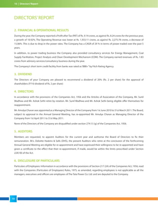 10 | Directors’Report
2. FINANCIAL & OPERATIONAL RESULTS
During the year, the Company reported a Profit afterTax (PAT) of Rs. 9.14 crores, as against Rs. 8.24 crores for the previous year,
a growth of 10.92%. The Operating Revenue was lower at Rs. 1,933.11 crores, as against Rs. 2,275.78 crores, a decrease of
15.06% .This is due to drop in the power rates. The Company has a CAGR of 29 % in terms of power traded over the past 5
years.
In addition, to power trading business the Company also provided consultancy services for Energy Management, Coal
Supply Facilitation, Project Analysis and Clean Development Mechanism (CDM). The Company earned revenues of Rs. 1.83
crores from advisory services/consultancy business during the year.
The Company’s short term credit facility from banks was rated as‘BBB+”by Fitch Rating Agency.
3. DIVIDEND
The Directors of your Company are pleased to recommend a dividend of 20% (Rs. 2 per share) for the approval of
shareholders (FY10 dividend of Rs. 2 per share)
4. DIRECTORS
In accordance with the provisions of the Companies Act, 1956 and the Articles of Association of the Company, Mr. Sunil
Wadhwa and Mr. Ashok Sethi retire by rotation. Mr. Sunil Wadhwa and Mr. Ashok Sethi being eligible offer themselves for
reappointment.
Mr. Amulya Charan was appointed as a Managing Director of the Company from 1st June 2010 to 31st March 2011.The Board,
subject to approval in the Annual General Meeting, has re-appointed Mr. Amulya Charan as Managing Director of the
Company from 1st April 2011 to 31st May 2011.
None of the Directors of the Company are disqualified under section 274 (1) (g) of the Companies Act, 1956.
5. AUDITORS
Members are requested, to appoint Auditors for the current year and authorise the Board of Directors to fix their
remuneration. M/s. Deloitte Haskins & Sells (DHS), the present Auditors who retire at the conclusion of the forthcoming
Annual General Meeting are eligible for re-appointment and have expressed their willingness to be re-appointed and have
given a certificate to the effect that their re-appointment, if made, would be within the limits prescribed under Section
224(1B) of the Act.
6. DISCLOSURE OF PARTICULARS
Particulars of Employees: Information in accordance with the provisions of Section 217 (2A) of the Companies Act, 1956, read
with the Companies (Particulars of Employees) Rules, 1975, as amended, regarding employees is not applicable as all the
managers, executives and officers are employees of The Tata Power Co. Ltd. and are deputed to the Company.
DIRECTORS’REPORT
10
 