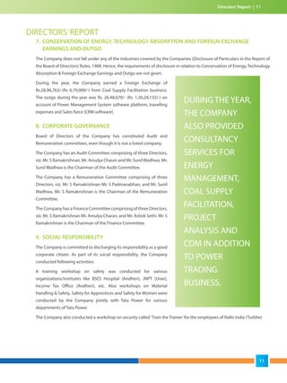DIRECTORS’REPORT
7. CONSERVATION OF ENERGY, TECHNOLOGY ABSORPTION AND FOREIGN EXCHANGE
EARNINGS AND OUTGO
The Company does not fall under any of the industries covered by the Companies (Disclosure of Particulars in the Report of
the Board of Directors) Rules, 1988. Hence, the requirements of disclosure in relation to Conservation of Energy, Technology
Absorption & Foreign Exchange Earnings and Outgo are not given.
During the year, the Company earned a Foreign Exchange of
Rs.28,96,763/-(Rs 6,79,000/-) from Coal Supply Facilitation business.
The outgo during the year was Rs. 26,48,670/- (Rs. 1,36,24,133/-) on
account of Power Management System software platform, travelling
expenses and Sales force (CRM software).
8. CORPORATE GOVERNANCE
Board of Directors of the Company has constituted Audit and
Remuneration committees, even though it is not a listed company.
The Company has an Audit Committee comprising of three Directors,
viz. Mr. S Ramakrishnan, Mr. Amulya Charan and Mr. SunilWadhwa. Mr.
Sunil Wadhwa is the Chairman of the Audit Committee.
The Company has a Remuneration Committee comprising of three
Directors, viz. Mr. S Ramakrishnan Mr. S Padmanabhan, and Mr. Sunil
Wadhwa. Mr. S Ramakrishnan is the Chairman of the Remuneration
Committee.
The Company has a Finance Committee comprising of three Directors,
viz. Mr. S Ramakrishnan Mr. Amulya Charan, and Mr. Ashok Sethi. Mr. S
Ramakrishnan is the Chairman of the Finance Committee.
9. SOCIAL RESPONSIBILITY
The Company is committed to discharging its responsibility as a good
corporate citizen. As part of its social responsibility, the Company
conducted following activities:
A training workshop on safety was conducted for various
organizations/institutes like BSES Hospital (Andheri), JNPT (Uran),
Income Tax Office (Andheri), etc. Also workshops on Material
Handling & Safety, Safety for Apprentices and Safety for Women were
conducted by the Company jointly with Tata Power for various
departments of Tata Power.
The Company also conducted a workshop on security called‘Train the Trainer’for the employees of Rallis India (Turbhe)
DURING THE YEAR,
THE COMPANY
ALSO PROVIDED
CONSULTANCY
SERVICES FOR
ENERGY
MANAGEMENT,
COAL SUPPLY
FACILITATION,
PROJECT
ANALYSIS AND
CDM IN ADDITION
TO POWER
TRADING
BUSINESS.
Directors’Report | 11
11
 