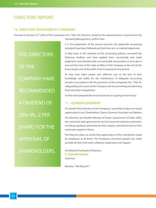 12 | Directors’Report
DIRECTORS’REPORT
10. DIRECTORS' RESPONSIBILITY STATEMENT
Pursuant to Section 217 (2AA) of the Companies Act, 1956, the Directors, based on the representations received from the
Operating Management, confirm that :-
i) in the preparation of the annual accounts, the applicable accounting
standards have been followed and that there are no material departures;
ii) they have, in the selection of the accounting policies, consulted the
Statutory Auditors and have applied them consistently and made
judgments and estimates that are reasonable and prudent so as to give a
true and fair view of the state of affairs of the Company at the end of the
financial year and of the profit of the Company for that period;
iii) they have taken proper and sufficient care to the best of their
knowledge and ability for the maintenance of adequate accounting
records in accordance with the provisions of the Companies Act, 1956, for
safeguarding the assets of the Company and for preventing and detecting
fraud and other irregularities;
iv) they have prepared the annual accounts on a going concern basis;
11. ACKNOWLEDGEMENT
On behalf of the Directors of the Company, I would like to place on record
appreciation to our Shareholders, Clients, Business Associates and Bankers.
The Directors are thankful Ministry of Power, Government of India, CERC,
the concerned state governments and all concerned statutory authorities,
including regulatory authorities for their support, and look forward to their
continued support in future.
The Directors place on record their appreciation of the contribution made
by employees at all levels. The Company’s consistent growth was made
possible by their hard work, solidarity, cooperation and support.
On behalf of the Board of Directors,
S. Ramakrishnan
Chairman
Mumbai, 10th May 2011
THE DIRECTORS
OF THE
COMPANY HAVE
RECOMMENDED
A DIVIDEND OF
20% (Rs. 2 PER
SHARE) FOR THE
APPROVAL OF
SHAREHOLDERS.
12
 