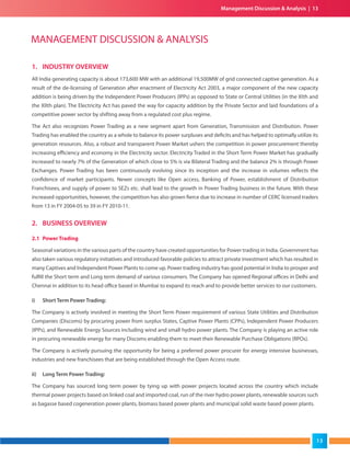 1. INDUSTRY OVERVIEW
All India generating capacity is about 173,600 MW with an additional 19,500MW of grid connected captive generation. As a
result of the de-licensing of Generation after enactment of Electricity Act 2003, a major component of the new capacity
addition is being driven by the Independent Power Producers (IPPs) as opposed to State or Central Utilities (in the XIth and
the XIIth plan). The Electricity Act has paved the way for capacity addition by the Private Sector and laid foundations of a
competitive power sector by shifting away from a regulated cost plus regime.
The Act also recognizes Power Trading as a new segment apart from Generation, Transmission and Distribution. Power
Trading has enabled the country as a whole to balance its power surpluses and deficits and has helped to optimally utilize its
generation resources. Also, a robust and transparent Power Market ushers the competition in power procurement thereby
increasing efficiency and economy in the Electricity sector. Electricity Traded in the Short Term Power Market has gradually
increased to nearly 7% of the Generation of which close to 5% is via Bilateral Trading and the balance 2% is through Power
Exchanges. Power Trading has been continuously evolving since its inception and the increase in volumes reflects the
confidence of market participants. Newer concepts like Open access, Banking of Power, establishment of Distribution
Franchisees, and supply of power to SEZs etc. shall lead to the growth in Power Trading business in the future. With these
increased opportunities, however, the competition has also grown fierce due to increase in number of CERC licensed traders
from 13 in FY 2004-05 to 39 in FY 2010-11.
2. BUSINESS OVERVIEW
2.1 Power Trading
Seasonal variations in the various parts of the country have created opportunities for Power trading in India. Government has
also taken various regulatory initiatives and introduced favorable policies to attract private investment which has resulted in
many Captives and Independent Power Plants to come up. Power trading industry has good potential in India to prosper and
fulfill the Short term and Long term demand of various consumers. The Company has opened Regional offices in Delhi and
Chennai in addition to its head office based in Mumbai to expand its reach and to provide better services to our customers.
i) Short Term Power Trading:
The Company is actively involved in meeting the Short Term Power requirement of various State Utilities and Distribution
Companies (Discoms) by procuring power from surplus States, Captive Power Plants (CPPs), Independent Power Producers
(IPPs), and Renewable Energy Sources including wind and small hydro power plants. The Company is playing an active role
in procuring renewable energy for many Discoms enabling them to meet their Renewable Purchase Obligations (RPOs).
The Company is actively pursuing the opportunity for being a preferred power procurer for energy intensive businesses,
industries and new franchisees that are being established through the Open Access route.
ii) Long Term Power Trading:
The Company has sourced long term power by tying up with power projects located across the country which include
thermal power projects based on linked coal and imported coal, run of the river hydro power plants, renewable sources such
as bagasse based cogeneration power plants, biomass based power plants and municipal solid waste based power plants.
MANAGEMENT DISCUSSION & ANALYSIS
Management Discussion & Analysis | 13
13
 