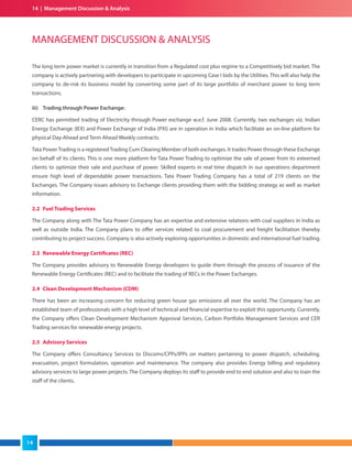 14 | Management Discussion & Analysis
The long term power market is currently in transition from a Regulated cost plus regime to a Competitively bid market. The
company is actively partnering with developers to participate in upcoming Case I bids by the Utilities. This will also help the
company to de-risk its business model by converting some part of its large portfolio of merchant power to long term
transactions.
iii) Trading through Power Exchange:
CERC has permitted trading of Electricity through Power exchange w.e.f. June 2008. Currently, two exchanges viz. Indian
Energy Exchange (IEX) and Power Exchange of India (PXI) are in operation in India which facilitate an on-line platform for
physical Day-Ahead and Term Ahead Weekly contracts.
Tata PowerTrading is a registeredTrading Cum Clearing Member of both exchanges. It trades Power through these Exchange
on behalf of its clients. This is one more platform for Tata Power Trading to optimize the sale of power from its esteemed
clients to optimize their sale and purchase of power. Skilled experts in real time dispatch in our operations department
ensure high level of dependable power transactions. Tata Power Trading Company has a total of 219 clients on the
Exchanges. The Company issues advisory to Exchange clients providing them with the bidding strategy as well as market
information.
2.2 Fuel Trading Services
The Company along with The Tata Power Company has an expertise and extensive relations with coal suppliers in India as
well as outside India. The Company plans to offer services related to coal procurement and freight facilitation thereby
contributing to project success. Company is also actively exploring opportunities in domestic and international fuel trading.
2.3 Renewable Energy Certificates (REC)
The Company provides advisory to Renewable Energy developers to guide them through the process of issuance of the
Renewable Energy Certificates (REC) and to facilitate the trading of RECs in the Power Exchanges.
2.4 Clean Development Mechanism (CDM)
There has been an increasing concern for reducing green house gas emissions all over the world. The Company has an
established team of professionals with a high level of technical and financial expertise to exploit this opportunity. Currently,
the Company offers Clean Development Mechanism Approval Services, Carbon Portfolio Management Services and CER
Trading services for renewable energy projects.
2.5 Advisory Services
The Company offers Consultancy Services to Discoms/CPPs/IPPs on matters pertaining to power dispatch, scheduling,
evacuation, project formulation, operation and maintenance. The company also provides Energy billing and regulatory
advisory services to large power projects. The Company deploys its staff to provide end to end solution and also to train the
staff of the clients.
MANAGEMENT DISCUSSION & ANALYSIS
14
 