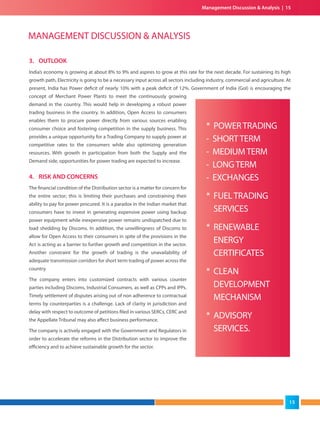 3. OUTLOOK
India’s economy is growing at about 8% to 9% and aspires to grow at this rate for the next decade. For sustaining its high
growth path, Electricity is going to be a necessary input across all sectors including industry, commercial and agriculture. At
present, India has Power deficit of nearly 10% with a peak deficit of 12%. Government of India (GoI) is encouraging the
concept of Merchant Power Plants to meet the continuously growing
demand in the country. This would help in developing a robust power
trading business in the country. In addition, Open Access to consumers
enables them to procure power directly from various sources enabling
consumer choice and fostering competition in the supply business. This
provides a unique opportunity for a Trading Company to supply power at
competitive rates to the consumers while also optimizing generation
resources. With growth in participation from both the Supply and the
Demand side, opportunities for power trading are expected to increase.
4. RISK AND CONCERNS
The financial condition of the Distribution sector is a matter for concern for
the entire sector; this is limiting their purchases and constraining their
ability to pay for power procured. It is a paradox in the Indian market that
consumers have to invest in generating expensive power using backup
power equipment while inexpensive power remains undispatched due to
load shedding by Discoms. In addition, the unwillingness of Discoms to
allow for Open Access to their consumers in spite of the provisions in the
Act is acting as a barrier to further growth and competition in the sector.
Another constraint for the growth of trading is the unavailability of
adequate transmission corridors for short term trading of power across the
country.
The company enters into customized contracts with various counter
parties including Discoms, Industrial Consumers, as well as CPPs and IPPs.
Timely settlement of disputes arising out of non adherence to contractual
terms by counterparties is a challenge. Lack of clarity in jurisdiction and
delay with respect to outcome of petitions filed in various SERCs, CERC and
the Appellate Tribunal may also affect business performance.
The company is actively engaged with the Government and Regulators in
order to accelerate the reforms in the Distribution sector to improve the
efficiency and to achieve sustainable growth for the sector.
MANAGEMENT DISCUSSION & ANALYSIS
* POWERTRADING
- SHORTTERM
- MEDIUMTERM
- LONGTERM
- EXCHANGES
* FUELTRADING
SERVICES
* RENEWABLE
ENERGY
CERTIFICATES
* CLEAN
DEVELOPMENT
MECHANISM
* ADVISORY
SERVICES.
Management Discussion & Analysis | 15
15
 