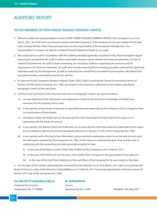 16 | Auditors’Report
TO THE MEMBERS OF TATA POWER TRADING COMPANY LIMITED
1. We have audited the attached Balance Sheet of TATA POWER TRADING COMPANY LIMITED (“the Company”) as at 31st
March, 2011, the Profit and Loss Account and the Cash Flow Statement of the Company for the year ended on that date,
both annexed thereto. These financial statements are the responsibility of the Company’s Management. Our
responsibility is to express an opinion on these financial statements based on our audit.
2. We conducted our audit in accordance with the auditing standards generally accepted in India. Those Standards require
that we plan and perform the audit to obtain reasonable assurance about whether the financial statements are free of
material misstatement. An audit includes examining, on a test basis, evidence supporting the amounts and the
disclosures in the financial statements. An audit also includes assessing the accounting principles used and the significant
estimates made by the Management, as well as evaluating the overall financial statement presentation. We believe that
our audit provides a reasonable basis for our opinion.
3. As required by the Companies (Auditor's Report) Order, 2003 (CARO) issued by the Central Government in terms of
Section 227(4A) of the Companies Act, 1956, we enclose in the Annexure a statement on the matters specified in
paragraphs 4 and 5 of the said Order.
4. Further to our comments in the Annexure referred to in paragraph 3 above, we report as follows:
(a) we have obtained all the information and explanations which to the best of our knowledge and belief were
necessary for the purposes of our audit;
(b) in our opinion, proper books of account as required by law have been kept by the Company so far as it appears from
our examination of those books;
(c) the Balance Sheet, the Profit and Loss Account and the Cash Flow Statement dealt with by this report are in
agreement with the books of account;
(d) in our opinion, the Balance Sheet, the Profit and Loss Account and the Cash Flow Statement dealt with by this report
are in compliance with the Accounting Standards referred to in Section 211(3C) of the Companies Act, 1956;
(e) in our opinion and to the best of our information and according to explanations given to us, the said accounts give
the information required by the Companies Act, 1956 in the manner so required and give a true and fair view in
conformity with the accounting principles generally accepted in India:
(i) in the case of the Balance Sheet, of the state of affairs of the Company as at 31st March, 2011;
(ii) in the case of the Profit and Loss Account, of the profit of the Company for the year ended on that date and
(iii) in the case of the Cash Flow Statement, of the cash flows of the Company for the year ended on that date.
5. On the basis of the written representations received from the Directors as on 31st March, 2011 taken on record by the
Board of Directors, none of the Directors is disqualified as on 31st March, 2011 from being appointed as a director in terms of
Section 274 (1)(g) of the Companies Act, 1956.
For DELOITTE HASKINS & SELLS N. VENKATRAM
Chartered Accountants Partner
(Registration No. 117366W) (Membership No. 71387) MUMBAI, 10th May, 2011
AUDITORS’REPORT
16
 