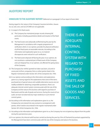 Auditors’Report | 17
AUDITORS’REPORT
ANNEXURE TO THE AUDITORS' REPORT (Referred to in paragraph 3 of our report of even date)
Having regard to the nature of the Company’s business/activities, clauses
(ii), (x), (xiii), (xiv), and (xx) of CARO are not applicable.
(i) In respect of its fixed assets:
(a) The Company has maintained proper records showing full
particulars, including quantitative details and situation of the fixed
assets.
(b) The fixed assets were physically verified during the year by the
Management in accordance with a regular programme of
verification which, in our opinion, provides for physical verification
of all the fixed assets at reasonable intervals. According to the
information and explanation given to us, no material
discrepancies were noticed on such verification.
(c) The fixed assets disposed off during the year, in our opinion, do
not constitute a substantial part of fixed assets of the Company
and such disposal has, in our opinion, not affected the going status
of the Company.
(ii) The Company has neither granted nor taken any loans, secured or
unsecured, to/from companies, firms or other parties listed in the
Register maintained under Section 301 of the Companies Act, 1956.
(iii) In our opinion and according to the information and explanations
given to us, having regard to the explanations that some of the items
purchased are of special nature and suitable alternative sources are not
readily available for obtaining comparable quotations, there is an
adequate internal control system commensurate with the size of the
Company and the nature of its business with regard to purchase of
fixed assets and the sale of goods and services. During the course of our
audit, we have not observed any major weakness in such internal
control system.
(iv) According to the information and explanations given to us, the
Company has not entered into any contracts or arrangement with
parties, which needs to be entered in the register maintained under
Section 301 of the Companies Act, 1956.
(v) According to the information and explanations given to us, the Company has not accepted any deposit from the public
during the year/previous years.
(vi) In our opinion, the internal audit function carried out during the year by a firm of Chartered Accountants appointed by
the Management have been commensurate with the size of the Company and nature of its business.
THERE IS AN
ADEQUATE
INTERNAL
CONTROL
SYSTEM WITH
REGARD TO
PURCHASE
OF FIXED
ASSETS AND
THE SALE OF
GOODS AND
SERVICES.
17
 