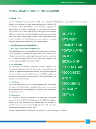 Notes forming part of the Accounts | 27
SCHEDULE“G”
Tata Power Trading Company Limited is a wholly owned subsidiary of The Tata Power Company Limited. The Company is
engaged in the business of trading of electricity across the country. CERC
has granted Category “F” certificate to the Company for purposes of
power trading, which allows the Company to trade power units without
any quantitative restrictions. The Company sources power from different
public and private sectors utilities and supplies to various consumers being
public and private sectors power utilities. Further, the Company also
provides consultancy services relating to procurement/sale of power, coal
and Clean Development Mechanism (CDM) advisory services.
1. Significant Accounting Policies :
a) Basis of Preparation of Financial Statements:
The financial statements are prepared under historical cost convention, on
accrual basis and in accordance with requirements of the Companies Act,
1956 and comply with the Accounting Standards referred to in sub-section
(3C) of Section 211 of the said Act, which have been notified by the
Companies (Accounting Standards) Rules, 2006.
b) Use of Estimates:
The preparation of financial statements requires estimates and
assumptions to be made that affect the reported amount of assets and
liabilities on the date of the financial statements and the reported amount
of revenues and expenses during the reporting period. Difference between
actual results and estimates are recognised in the period in which the
results are known / materialized.
c) Fixed Assets:
Fixed Assets are stated at cost less accumulated depreciation, amortisation
and impairment loss if any. Cost includes purchase price, borrowing costs
and all other applicable expenses incurred to bring the assets to its present
location and condition.
d) Depreciation:
The Company is providing depreciation on fixed assets at the rate
prescribed in the Schedule XIV of the Companies Act, 1956 on Straight Line
Method (SLM) basis. Depreciation on addition/deduction of assets is
provided on pro-rata basis. Assets costing less than Rs. 5,000 and mobile
phones are depreciated at the rate of 100%.
Leasehold improvements are depreciated over period of four years on Straight Line Method.
NOTES FORMING PART OF THE ACCOUNTS
DELAYED
PAYEMENT
CHARGES FOR
POWER SUPPLY,
ONTHE
GROUND OF
PRUDENCE, ARE
RECOGNIZED
WHEN
RECOVERY IS
VIRTUALLY
CERTAIN.
27
 
