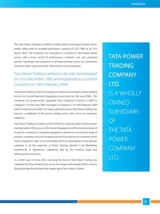 The Tata Power Company Limited is India’s oldest and largest private sector
power utility with an installed generation capacity of 2,971 MW as on 31st
March 2010. The Company has emerged as a pioneer in the Indian power
sector, with a track record of performance, customer care and sustained
growth. Tata Power has a presence in all areas of power sector viz. Generation
(thermal, hydro, solar and wind), Transmission and Distribution.
Tata Power Trading Company Ltd. was incorporated
on 31st December, 2003 and registered as a Limited
Company on 16th February, 2004.
Tata Power Trading is the first company in India to be awarded a power trading
license by Central Electricity Regulatory Commission on 9th June 2004. The
Company has progressively upgraded from Category ‘A’ license in 2004 to
Category‘F’ on 9th June 2005 and again to Category ’I’ on 16th February 2009
which continues to entitle it to trade unlimited power. Tata Power Trading has
become a trailblazer in the power trading arena with a host of innovative
initiatives.
Tata Power Trading has been at the forefront in shaping India’s vibrant power
trading market. With access to Technical, Managerial and Financial resources of
its parent company, it is uniquely equipped to provide an unmatched range of
services, customer care and complete payment security for its customers at the
most competitive rates. As an extremely well knit organization, it has domain
expertise in all the segments of Power Trading whether it be Marketing,
Commercial or Operations, supported ably by the Finance, Legal and
Administrative functions.
In a short span of time after receiving the license, Tata Power Trading has
catalyzed the flow of electricity across the length and breadth of the country
helping bridge the demand and supply gap of the various utilities.
TATA POWER
TRADING
COMPANY
LTD.
IS A WHOLLY
OWNED
SUBSIDIARY
OF
THE TATA
POWER
COMPANY
LTD.
Introduction
01
 