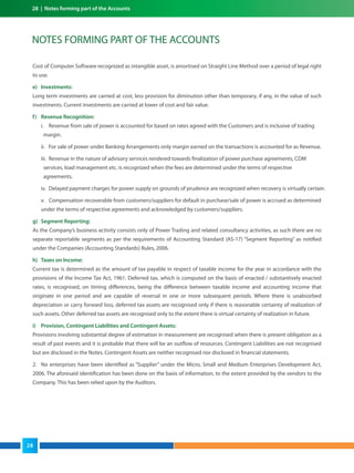 NOTES FORMING PART OF THE ACCOUNTS
Cost of Computer Software recognized as intangible asset, is amortised on Straight Line Method over a period of legal right
to use.
e) Investments:
Long term investments are carried at cost, less provision for diminution other than temporary, if any, in the value of such
investments. Current investments are carried at lower of cost and fair value.
f) Revenue Recognition:
i. Revenue from sale of power is accounted for based on rates agreed with the Customers and is inclusive of trading
margin.
ii. For sale of power under Banking Arrangements only margin earned on the transactions is accounted for as Revenue.
iii. Revenue in the nature of advisory services rendered towards finalization of power purchase agreements, CDM
services, load management etc. is recognized when the fees are determined under the terms of respective
agreements.
iv. Delayed payment charges for power supply on grounds of prudence are recognized when recovery is virtually certain.
v. Compensation recoverable from customers/suppliers for default in purchase/sale of power is accrued as determined
under the terms of respective agreements and acknowledged by customers/suppliers.
g) Segment Reporting:
As the Company’s business activity consists only of Power Trading and related consultancy activities, as such there are no
separate reportable segments as per the requirements of Accounting Standard (AS-17) “Segment Reporting” as notified
under the Companies (Accounting Standards) Rules, 2006.
h) Taxes on Income:
Current tax is determined as the amount of tax payable in respect of taxable income for the year in accordance with the
provisions of the Income Tax Act, 1961. Deferred tax, which is computed on the basis of enacted / substantively enacted
rates, is recognised, on timing differences, being the difference between taxable income and accounting income that
originate in one period and are capable of reversal in one or more subsequent periods. Where there is unabsorbed
depreciation or carry forward loss, deferred tax assets are recognised only if there is reasonable certainty of realization of
such assets. Other deferred tax assets are recognised only to the extent there is virtual certainty of realization in future.
i) Provision, Contingent Liabilities and Contingent Assets:
Provisions involving substantial degree of estimation in measurement are recognised when there is present obligation as a
result of past events and it is probable that there will be an outflow of resources. Contingent Liabilities are not recognised
but are disclosed in the Notes. Contingent Assets are neither recognised nor disclosed in financial statements.
2. No enterprises have been identified as “Supplier” under the Micro, Small and Medium Enterprises Development Act,
2006. The aforesaid identification has been done on the basis of information, to the extent provided by the vendors to the
Company. This has been relied upon by the Auditors.
28 | Notes forming part of the Accounts
28
 