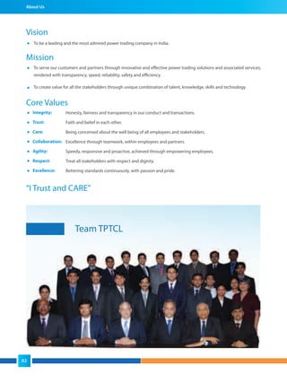 About Us
Vision
To be a leading and the most admired power trading company in India.
Mission
“I Trust and CARE”
To serve our customers and partners through innovative and effective power trading solutions and associated services;
rendered with transparency, speed, reliability, safety and efficiency.
To create value for all the stakeholders through unique combination of talent, knowledge, skills and technology.
Core Values
Honesty, fairness and transparency in our conduct and transactions.
Faith and belief in each other.
Being concerned about the well being of all employees and stakeholders.
Excellence through teamwork, within employees and partners.
Speedy, responsive and proactive, achieved through empowering employees.
Treat all stakeholders with respect and dignity.
Bettering standards continuously, with passion and pride.
Integrity:
Trust:
Care:
Collaboration:
Agility:
Respect:
Excellence:
Team TPTCL
02
 