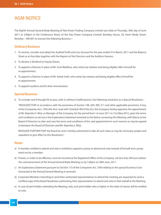 06 | AGM Notice
The Eighth Annual General Body Meeting of Tata Power Trading Company Limited was held on Thursday, 30th day of June
2011 at 3.00pm in the Conference Room of the Tata Power Company Limited, Bombay House, 24, Homi Mody Street,
Mumbai – 400 001 to transact the following Business :-
Ordinary Business
1. To receive, consider and adopt the Audited Profit and Loss Account for the year ended 31st March, 2011 and the Balance
Sheet as at that date together with the Reports of the Directors and the Auditors thereon.
2. To declare a dividend on Equity Shares.
3. To appoint a Director in place of Mr. Sunil Wadhwa, who retires by rotation and being eligible offers himself for
re-appointment.
4. To appoint a Director in place of Mr. Ashok Sethi, who retires by rotation and being eligible offers himself for
re-appointment.
5. To appoint auditors and fix their remuneration.
Special Business
6. To consider and if thought fit to pass, with or without modification(s), the following resolution as a Special Resolution :
“RESOLVED THAT in accordance with the provisions of Section 198, 269, 309, 311 and other applicable provisions, if any,
of the Companies Act, 1956 (the Act), read with Schedule XIII of the Act, the Company hereby approves the appointment
of Mr. Rajendra S. Mirji, as Manager of the Company, for the period from 1st June 2011 to 31st May 2012, upon the terms
and conditions as set out in the Explanatory Statement annexed to the Notice convening this Meeting, with liberty to the
Board of Directors to alter and vary the terms and conditions of the said appointment in such manner as may be agreed
to between the Board of Directors and Mr. Rajendra S. Mirji.
RESOLVED FURTHER THAT the Board be and is hereby authorized to take all such steps as may be necessary, proper and
expedient to give effect to this Resolution.”
Notes
a) A member entitled to attend and vote is entitled to appoint a proxy to attend and vote instead of himself and a proxy
need not be a member.
b) Proxies, in order to be effective, must be received at the Registered Office of the Company, not less than 48 hours before
the commencement of the Annual General Body Meeting i.e; by 3.00pm on 28th June, 2011.
c) An Explanatory Statement pursuant to Section 173 of the Companies Act, 1956 relating to the special business to be
transacted at the Annual General Meeting in annexed.
d) Corporate Members intending to send their authorized representatives to attend the meeting are requested to send a
certified copy of the Board Resolution authorizing their representative to attend and vote in their behalf at the Meeting.
e) In case of joint holders attending the Meeting, only such joint holder who is higher in the order of names will be entitled
to vote.
AGM NOTICE
06
 