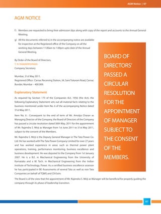 f) Members are requested to bring their admission slips along with copy of the report and accounts to the Annual General
Meeting.
g) All the documents referred to in the accompanying notice are available
for inspection at the Registered office of the Company on all the
working days between 11.00am to 1.00pm upto date of the Annual
General Meeting.
By Order of the Board of Directors,
T. N. RAMAKRISHNAN
Company Secretary
Mumbai, 31st May 2011.
Registered Office : Carnac Receiving Station, 34, SantTukaram Road, Carnac
Bunder, Mumbai – 400 009.
Explanatory Statement
As required by Section 173 of the Companies Act, 1956 (the Act), the
following Explanatory Statement sets out all material facts relating to the
business mentioned under Item No. 6 of the accompanying Notice dated
31st May 2011.
Item No. 6 : Consequent to the end of term of Mr. Amulya Charan as
Managing Director of the Company, the Board of Directors of the Company
has passed a circular resolution dated 30th May, 2011 for the appointment
of Mr. Rajendra S. Mirji as Manager from 1st June 2011 to 31st May 2011,
subject to the consent of the Members.
Mr. Rajendra S. Mirji is the Deputy General Manager in The Tata Power Co.
Ltd. He has worked with The Tata Power Company Limited for over 27 years
and has worked experience in areas such as thermal power plant
operations, training, performance monitoring, business excellence and
business development. He was deputed to the Company from 1st January
2007. He is a B.E. in Mechanical Engineering from the University of
Karnataka and a M. Tech. in Mechanical Engineering from the Indian
Institute of Technology, Powai. As a certified business excellence assessor
he has participated in BE Assessments of several Tata as well as non Tata
Companies on behalf of TQMS and CII-Exim.
The Board is of the view that the appointment of Mr. Rajendra S. Mirji as Manager will be beneficial for properly guiding the
company through its phase of leadership transition.
BOARD OF
DIRECTORS’
PASSED A
CIRCULAR
RESOLUTION
FORTHE
APPOINTMENT
OF MANAGER
SUBJECTTO
THE CONSENT
OFTHE
MEMBERS.
AGM NOTICE
AGM Notice | 07
07
 