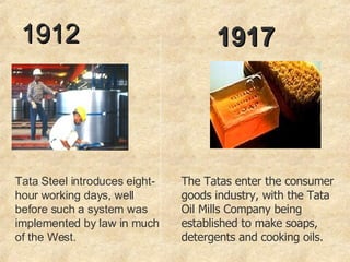 1912 Tata Steel introduces eight-hour working days, well before such a system was implemented by law in much of the West. 1917 The Tatas enter the consumer goods industry, with the Tata Oil Mills Company being established to make soaps, detergents and cooking oils.  
