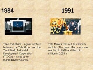 1984  Titan Industries – a joint venture between the Tata Group and the Tamil Nadu Industrial Development Corporation (TIDCO) – is set up to manufacture watches.  1991 Tata Motors rolls out its millionth vehicle. (The two-million mark was reached in 1998 and the third million in 2003.) 