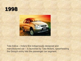 1998 Tata Indica – India's first indigenously designed and manufactured car – is launched by Tata Motors, spearheading the Group's entry into the passenger car segment.  