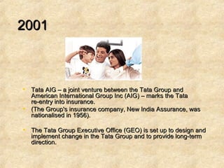   2001  Tata AIG – a joint venture between the Tata Group and American International Group Inc (AIG) – marks the Tata re-entry into insurance.  (The Group's insurance company, New India Assurance, was nationalised in 1956).  The Tata Group Executive Office (GEO) is set up to design and implement change in the Tata Group and to provide long-term direction.  