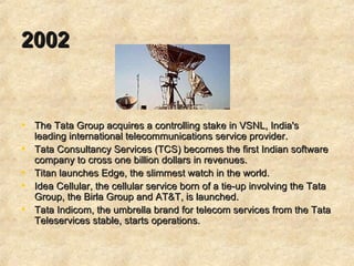2002   The Tata Group acquires a controlling stake in VSNL, India's leading international telecommunications service provider.  Tata Consultancy Services (TCS) becomes the first Indian software company to cross one billion dollars in revenues.  Titan launches Edge, the slimmest watch in the world. Idea Cellular, the cellular service born of a tie-up involving the Tata Group, the Birla Group and AT&T, is launched.  Tata Indicom, the umbrella brand for telecom services from the Tata Teleservices stable, starts operations.  