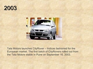 2003   Tata Motors launches CityRover – Indicas fashioned for the European market. The first batch of CityRovers rolled out from the Tata Motors stable in Pune on September 16, 2003.  
