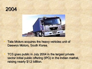 2004 Tata Motors acquires the heavy vehicles unit of Daewoo Motors, South Korea.  TCS goes public in July 2004 in the largest private sector initial public offering (IPO) in the Indian market, raising nearly $1.2 billlion.  