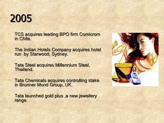 2005 TCS acquires leading BPO firm Comicrom in Chile. The Indian Hotels Company acquires hotel run  by Starwood, Sydney. Tata Steel acquires Millennium Steel, Thailand. Tata Chemicals acquires controlling stake in Brunner Mond Group, UK. Tata launched gold plus ,a new jewellery range. 