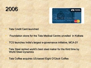 2006 Tata Credit Card launched Foundation stone for the Tata Medical Centre unveiled  in Kolkata TCS launches India’s largest e-governance initiative, MCA-21  Tata Steel ranked world’s best steel maker for the third time by World Steel Dynamics  Tata Coffee acquires US-based Eight O'Clock Coffee 