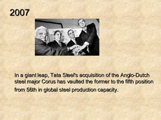 2007 In a giant leap, Tata Steel's acquisition of the Anglo-Dutch steel major Corus has vaulted the former to the fifth position from 56th in global steel production capacity.   