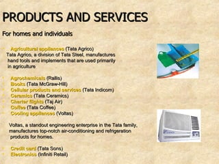 PRODUCTS AND SERVICES For homes and individuals   Agricultural appliances  (Tata Agrico)   Tata Agrico, a division of Tata Steel, manufactures hand tools and implements that are used primarily  in agriculture  Agrochemicals  (Rallis)   Books  (Tata McGraw-Hill) Cellular products and services   (Tata Indicom)  Ceramics  (Tata Ceramics)  Charter flights  (Taj Air)   Coffee  (Tata Coffee)  Cooling appliances  (Voltas)  Voltas, a standout engineering enterprise in the Tata family, manufactures top-notch air-conditioning and refrigeration products for homes.  Credit card  (Tata Sons)  Electronics  (Infiniti Retail) 